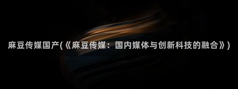 国产麻豆专区：麻豆传媒国产(《麻豆传媒：国内媒体与创新科技的